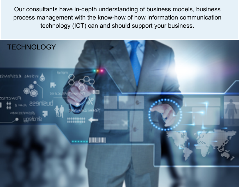 Our consultants have in-depth understanding of business models, business process management with the know-how of how information communication technology (ICT) can and should support your business. TECHNOLOGY